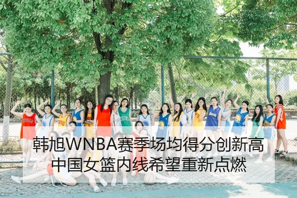 韩旭WNBA赛季场均得分创新高 中国女篮内线希望重新点燃