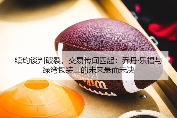 续约谈判破裂，交易传闻四起：乔丹·乐福与绿湾包装工的未来悬而未决