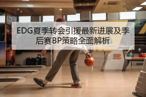 EDG夏季转会引援最新进展及季后赛BP策略全面解析